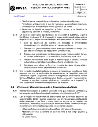 REVISION FECHA
MANUAL DE SEGURIDAD INDUSTRIAL
GESTIÓN Y CONTROL DE DESVIACIONES
MAR.081
PDVSA SI–S–19
Página 9
Menú Principal Indice manual Indice norma
PDVSA
– Planificación de mantenimiento ordinario de plantas e instalaciones.
– Formulación y Seguimiento al plan de inversiones y proyectos de Ingeniería.
– Planificación de mantenimiento mayor y paradas de planta.
– Reuniones de Comité de Seguridad y Salud Laboral, y los Servicios de
Seguridad y Salud en el Trabajo, entre otras.
8.1.6 En caso de existir varias oportunidades de inspección o auditorías, según lo
identificado en el punto 8.1.4, el inspector o equipo auditor podrá utilizar criterios
de jerarquización, según el nivel de riesgo. Entre estos criterios se mencionan:
1. Data de ocurrencia de eventos no deseados o enfermedades
ocupacionales con pérdidas graves en trabajos similares.
2. Trabajos con gran cantidad de tareas a ser ejecutadas en un tiempo corto
con alta concentración de trabajadores y trabajadoras.
3. Trabajos que se realizan en condiciones adversas: nocturno, sobre–tiempo,
en un área aislada o con poca supervisión, mal tiempo, entre otros.
4. Trabajos relacionados entre sí (en el mismo equipo o sistema, servicios
industriales compartidos) realizados en forma simultánea o no.
5. Opinión de especialistas de Seguridad Industrial, Ambiente, Higiene y Salud
Ocupacional de mayor experiencia en la industria.
8.1.7 Una vez determinada la instalación o proceso a inspeccionar o auditar, se debe
preparar una lista de verificación de requerimientos de Seguridad Industrial,
Ambiente e Higiene Ocupacional con base a la legislación en la materia, normas
técnicas PDVSA y mejores prácticas sobre diseño, operación y mantenimiento.
El alcance de esta lista depende del alcance y profundidad de la inspección, y
será componente fundamental del protocolo de auditoría.
8.2 Ejecución y Documentación de la Inspección o Auditoría
8.2.1 Realizar la inspección o auditoría utilizando como guía la lista de verificación y
las anotaciones de las referencias tomadas en el punto anterior (8.1.7).
8.2.2 Con el objeto de documentar las desviaciones con evidencias objetivas, es
recomendable, donde y cuando sea posible (con previa autorización del custodio
de la instalación), tomar fotos o videos, en forma segura, de las desviaciones
observadas, atendiendo a la clasificación eléctrica de áreas. Para evitar riesgos,
deben tomarse al menos las siguientes precauciones básicas:
– Utilizar preferiblemente cámaras fotográficas intrínsicamente seguras.
– Abstenerse de usar la cámara en caso de lluvia o mal tiempo (truenos y
relámpagos).
– No utilizar “flash”.
 