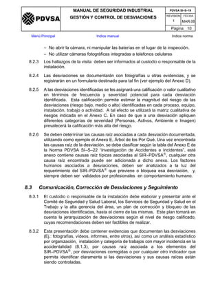 REVISION FECHA
MANUAL DE SEGURIDAD INDUSTRIAL
GESTIÓN Y CONTROL DE DESVIACIONES
MAR.081
PDVSA SI–S–19
Página 10
Menú Principal Indice manual Indice norma
PDVSA
– No abrir la cámara, ni manipular las baterías en el lugar de la inspección.
– No utilizar cámaras fotográficas integradas a teléfonos celulares
8.2.3 Los hallazgos de la visita deben ser informados al custodio o responsable de la
instalación.
8.2.4 Las desviaciones se documentarán con fotografías u otras evidencias, y se
registrarán en un formulario destinado para tal fin (ver ejemplo del Anexo D).
8.2.5 A las desviaciones identificadas se les asignará una calificación o valor cualitativo
en términos de frecuencia y severidad potencial para cada desviación
identificada. Esta calificación permite estimar la magnitud del riesgo de las
desviaciones (riesgo bajo, medio o alto) identificadas en cada proceso, equipo,
instalación, trabajo o actividad. A tal efecto se utilizará la matriz cualitativa de
riesgos indicada en el Anexo C. En caso de que a una desviación apliquen
diferentes categorías de severidad (Personas, Activos, Ambiente e Imagen)
prevalecerá la calificación más alta del riesgo.
8.2.6 Se deben determinar las causas raíz asociadas a cada desviación documentada,
utilizando como ejemplo el Anexo E, Árbol de los Por Qué. Una vez encontrada
las causas raíz de la desviación, se debe clasificar según la tabla del Anexo E de
la Norma PDVSA SI–S–22 “Investigación de Accidentes e Incidentes”, esté
anexo contiene causas raíz típicas asociadas al SIR–PDVSA®, cualquier otra
causa raíz encontrada puede ser adicionada a dicho anexo. Los factores
humanos asociados a desviaciones, deben ser analizados a la luz del
requerimiento del SIR–PDVSA® que previene o bloquea esa desviación, y,
siempre deben ser validados por profesionales en comportamiento humano.
8.3 Comunicación, Corrección de Desviaciones y Seguimiento
8.3.1 El custodio o responsable de la instalación debe elaborar y presentar ante el
Comité de Seguridad y Salud Laboral, los Servicios de Seguridad y Salud en el
Trabajo y la alta gerencia del área, un plan de corrección y bloqueo de las
desviaciones identificadas, hasta el cierre de las mismas. Este plan tomará en
cuenta la jerarquización de desviaciones según el nivel de riesgo calificado,
cuyas recomendaciones deben ser factibles de realizar.
8.3.2 Esta presentación debe contener evidencias que documentan las desviaciones
(Ej.: fotografías, vídeos, informes, entre otros), así como un análisis estadístico
por organización, instalación y categoría de trabajos con mayor incidencia en la
accidentalidad (8.1.3), por causas raíz asociada a los elementos del
SIR–PDVSA®, por desviaciones corregidas o por cualquier otro indicador que
permita identificar claramente si las desviaciones y sus causas raíces están
siendo controladas.
 