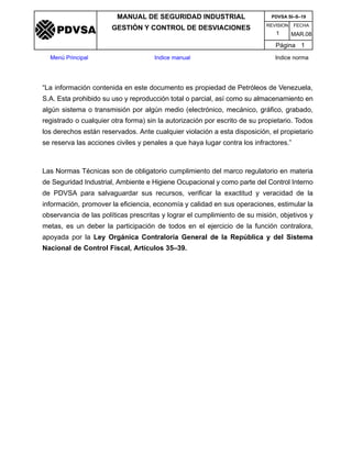 REVISION FECHA
MANUAL DE SEGURIDAD INDUSTRIAL
GESTIÓN Y CONTROL DE DESVIACIONES
MAR.081
PDVSA SI–S–19
Página 1
Menú Principal Indice manual Indice norma
PDVSA
“La información contenida en este documento es propiedad de Petróleos de Venezuela,
S.A. Esta prohibido su uso y reproducción total o parcial, así como su almacenamiento en
algún sistema o transmisión por algún medio (electrónico, mecánico, gráfico, grabado,
registrado o cualquier otra forma) sin la autorización por escrito de su propietario. Todos
los derechos están reservados. Ante cualquier violación a esta disposición, el propietario
se reserva las acciones civiles y penales a que haya lugar contra los infractores.”
Las Normas Técnicas son de obligatorio cumplimiento del marco regulatorio en materia
de Seguridad Industrial, Ambiente e Higiene Ocupacional y como parte del Control Interno
de PDVSA para salvaguardar sus recursos, verificar la exactitud y veracidad de la
información, promover la eficiencia, economía y calidad en sus operaciones, estimular la
observancia de las políticas prescritas y lograr el cumplimiento de su misión, objetivos y
metas, es un deber la participación de todos en el ejercicio de la función contralora,
apoyada por la Ley Orgánica Contraloría General de la República y del Sistema
Nacional de Control Fiscal, Artículos 35–39.
 