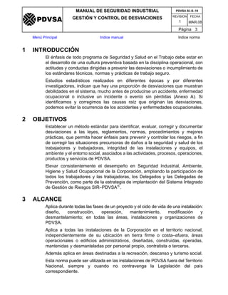 REVISION FECHA
MANUAL DE SEGURIDAD INDUSTRIAL
GESTIÓN Y CONTROL DE DESVIACIONES
MAR.081
PDVSA SI–S–19
Página 3
Menú Principal Indice manual Indice norma
PDVSA
1 INTRODUCCIÓN
El énfasis de todo programa de Seguridad y Salud en el Trabajo debe estar en
el desarrollo de una cultura preventiva basada en la disciplina operacional, con
actitudes y conductas dirigidas a prevenir las desviaciones o incumplimiento de
los estándares técnicos, normas y prácticas de trabajo seguro.
Estudios estadísticos realizados en diferentes épocas y por diferentes
investigadores, indican que hay una proporción de desviaciones que muestran
debilidades en el sistema, mucho antes de producirse un accidente, enfermedad
ocupacional o inclusive un incidente o evento sin pérdidas (Anexo A). Si
identificamos y corregimos las causas raíz que originan las desviaciones,
podemos evitar la ocurrencia de los accidentes y enfermedades ocupacionales.
2 OBJETIVOS
Establecer un método estándar para identificar, evaluar, corregir y documentar
desviaciones a las leyes, reglamentos, normas, procedimientos y mejores
prácticas, que permita hacer énfasis para prevenir y controlar los riesgos, a fin
de corregir las situaciones precursoras de daños a la seguridad y salud de los
trabajadores y trabajadoras, integridad de las instalaciones y equipos, el
ambiente y el entorno social, asociados a las actividades, procesos, operaciones,
productos y servicios de PDVSA.
Elevar consistentemente el desempeño en Seguridad Industrial, Ambiente,
Higiene y Salud Ocupacional de la Corporación, ampliando la participación de
todos los trabajadores y las trabajadoras, los Delegados y las Delegadas de
Prevención, como parte de la estrategia de implantación del Sistema Integrado
de Gestión de Riesgos SIR–PDVSA®.
3 ALCANCE
Aplica durante todas las fases de un proyecto y el ciclo de vida de una instalación:
diseño, construcción, operación, mantenimiento, modificación y
desmantelamiento; en todas las áreas, instalaciones y organizaciones de
PDVSA.
Aplica a todas las instalaciones de la Corporación en el territorio nacional,
independientemente de su ubicación en tierra firme o costa–afuera, áreas
operacionales o edificios administrativos, diseñadas, construidas, operadas,
mantenidas y desmanteladas por personal propio, contratista o terceros.
Además aplica en áreas destinadas a la recreación, descanso y turismo social.
Esta norma puede ser utilizada en las instalaciones de PDVSA fuera del Territorio
Nacional, siempre y cuando no contravenga la Legislación del país
correspondiente.
 