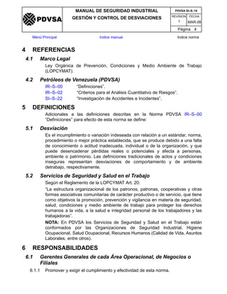 REVISION FECHA
MANUAL DE SEGURIDAD INDUSTRIAL
GESTIÓN Y CONTROL DE DESVIACIONES
MAR.081
PDVSA SI–S–19
Página 4
Menú Principal Indice manual Indice norma
PDVSA
4 REFERENCIAS
4.1 Marco Legal
Ley Orgánica de Prevención, Condiciones y Medio Ambiente de Trabajo
(LOPCYMAT).
4.2 Petróleos de Venezuela (PDVSA)
IR–S–00 “Definiciones”.
IR–S–02 “Criterios para el Análisis Cuantitativo de Riesgos”.
SI–S–22 “Investigación de Accidentes e Incidentes”.
5 DEFINICIONES
Adicionales a las definiciones descritas en la Norma PDVSA IR–S–00
“Definiciones” para efecto de esta norma se define:
5.1 Desviación
Es el incumplimiento o variación indeseada con relación a un estándar, norma,
procedimiento o mejor práctica establecida, que se produce debido a una falta
de conocimiento o actitud inadecuada, individual o de la organización, y que
puede desencadenar pérdidas reales o potenciales y afecta a personas,
ambiente o patrimonio. Las definiciones tradicionales de actos y condiciones
inseguras representan desviaciones de comportamiento y de ambiente
detrabajo, respectivamente.
5.2 Servicios de Seguridad y Salud en el Trabajo
Según el Reglamento de la LOPCYMAT Art. 20:
“La estructura organizacional de los patronos, patronas, cooperativas y otras
formas asociativas comunitarias de carácter productivo o de servicio, que tiene
como objetivos la promoción, prevención y vigilancia en materia de seguridad,
salud, condiciones y medio ambiente de trabajo para proteger los derechos
humanos a la vida, a la salud e integridad personal de los trabajadores y las
trabajadoras”.
NOTA: En PDVSA los Servicios de Seguridad y Salud en el Trabajo están
conformados por las Organizaciones de Seguridad Industrial, Higiene
Ocupacional, Salud Ocupacional, Recursos Humanos (Calidad de Vida, Asuntos
Laborales, entre otros).
6 RESPONSABILIDADES
6.1 Gerentes Generales de cada Área Operacional, de Negocios o
Filiales
6.1.1 Promover y exigir el cumplimiento y efectividad de esta norma.
 