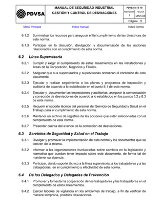 REVISION FECHA
MANUAL DE SEGURIDAD INDUSTRIAL
GESTIÓN Y CONTROL DE DESVIACIONES
MAR.081
PDVSA SI–S–19
Página 5
Menú Principal Indice manual Indice norma
PDVSA
6.1.2 Suministrar los recursos para asegurar el fiel cumplimiento de las directrices de
esta norma.
6.1.3 Participar en la discusión, divulgación y documentación de las acciones
relacionadas con el cumplimiento de esta norma.
6.2 Línea Supervisoria
6.2.1 Cumplir y exigir el cumplimiento de estos lineamientos en las instalaciones y
áreas de la Corporación, Negocios y Filiales.
6.2.2 Asegurar que sus supervisados y supervisadas conozcan el contenido de este
documento.
6.2.3 Ejecutar y realizar seguimiento a los planes y programas de inspección y
auditoría de acuerdo a lo establecido en el punto 8.1 de esta norma.
6.2.4 Ejecutar y documentar las inspecciones y auditorías, asegurar la comunicación
y corrección de desviaciones de acuerdo a lo establecido en los puntos 8.2 y 8.3
de esta norma.
6.2.5 Requerir el soporte técnico del personal del Servicio de Seguridad y Salud en el
Trabajo para el cumplimiento de esta norma.
6.2.6 Mantener un archivo de registros de las acciones que estén relacionadas con el
cumplimiento de esta norma.
6.2.7 Presentar cuenta del avance de la corrección de desviaciones.
6.3 Servicios de Seguridad y Salud en el Trabajo
6.3.1 Divulgar y promover la implementación de esta norma y los documentos que se
deriven de la misma.
6.3.2 Informar a las organizaciones involucradas sobre cambios en la legislación y
normativa que puedan tener impacto sobre este documento, de forma tal de
mantener su vigencia.
6.3.3 Participar, dando soporte técnico a la línea supervisoria, a los trabajadores y a las
trabajadoras, en el cumplimiento y efectividad de esta norma.
6.4 De los Delegados y Delegadas de Prevención
6.4.1 Promover y fomentar la cooperación de los trabajadores y las trabajadoras en el
cumplimiento de estos lineamientos.
6.4.2 Ejercer labores de vigilancia en los ambientes de trabajo, a fin de verificar de
manera temprana, posibles desviaciones.
 