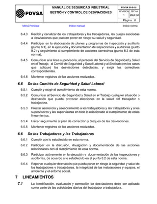 REVISION FECHA
MANUAL DE SEGURIDAD INDUSTRIAL
GESTIÓN Y CONTROL DE DESVIACIONES
MAR.081
PDVSA SI–S–19
Página 6
Menú Principal Indice manual Indice norma
PDVSA
6.4.3 Recibir y canalizar de los trabajadores y las trabajadoras, las quejas asociadas
a desviaciones que puedan poner en riesgo su salud y seguridad.
6.4.4 Participar en la elaboración de planes y programas de inspección y auditoría
(punto 8.1), en la ejecución y documentación de inspecciones y auditorías (punto
8.2) y seguimiento al cumplimiento de acciones correctivas (punto 8.3 de esta
norma).
6.4.5 Comunicar a la línea supervisoria, al personal del Servicio de Seguridad y Salud
en el Trabajo, al Comité de Seguridad y Salud Laboral y al Sindicato (en los casos
que aplique) las desviaciones detectadas, y exigir los correctivos
correspondientes.
6.4.6 Mantener registros de las acciones realizadas.
6.5 De los Comités de Seguridad y Salud Laboral
6.5.1 Cumplir y exigir el cumplimiento de esta norma.
6.5.2 Comunicar al Servicio de Seguridad y Salud en el Trabajo cualquier situación o
desviación que pueda provocar afecciones en la salud del trabajador o
trabajadora.
6.5.3 Prestar asistencia y asesoramiento a los trabajadores y las trabajadoras y a los
supervisores y las supervisoras en todo lo relacionado al cumplimiento de estos
lineamientos.
6.5.4 Hacer seguimiento al plan de corrección y bloqueo de las desviaciones.
6.5.5 Mantener registros de las acciones realizadas.
6.6 De los Trabajadores y las Trabajadoras
6.6.1 Cumplir con lo establecido en esta norma.
6.6.2 Participar en la discusión, divulgación y documentación de las acciones
relacionadas con el cumplimiento de esta norma.
6.6.3 Participar activamente en la ejecución y documentación de las inspecciones y
auditorías, de acuerdo a lo establecido en el punto 8.2 de esta norma.
6.6.4 Reportar cualquier desviación que pueda poner en riesgo la seguridad y salud de
los trabajadores y trabajadoras, la integridad de las instalaciones y equipos, el
ambiente y el entorno social.
7 LINEAMIENTOS
7.1 La identificación, evaluación y corrección de desviaciones debe ser aplicada
como parte de las actividades diarias del trabajador o trabajadora.
 