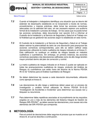 REVISION FECHA
MANUAL DE SEGURIDAD INDUSTRIAL
GESTIÓN Y CONTROL DE DESVIACIONES
MAR.081
PDVSA SI–S–19
Página 7
Menú Principal Indice manual Indice norma
PDVSA
7.2 Cuando el trabajador o trabajadora identifique una situación que se desvíe del
estándar de desempeño establecido en la Corporación a través de normas,
procedimientos y mejores prácticas, debe tomar las acciones correctivas
adecuadas con la celeridad del caso, sin ser necesario esperar una auditoría
formal de la instalación o proceso de trabajo. En los casos que no pueda tomar
las acciones correctivas, debe documentar (ver sección 8.2) e informar al
Custodio de la Instalación y al Servicio de Seguridad y Salud en el Trabajo con
la finalidad que se gestionen las acciones según lo establecido en esta norma.
7.3 El Custodio de la Instalación y el Servicio de Seguridad y Salud en el Trabajo
deben estimar la potencialidad de daño de una desviación para jerarquizar las
acciones correctivas correspondientes, para ello se deben calificar estas
desviaciones utilizando la matriz cualitativa de riesgos indicada en el Anexo C.
Esta calificación no sustituye un análisis de riesgos basado en métodos
cualitativos o cuantitativos. Sin embargo, en primera instancia, las acciones
correctivas asociadas a las desviaciones calificadas como de alto riesgo tendrán
mayor prioridad dentro del plan de corrección y control.
7.4 La matriz cualitativa de riesgos indicada en el Anexo C puede ser aplicada en
todas las jerarquizaciones cualitativas de riesgos, producto del Análisis de
Riesgos no cuantitativos que están fuera del alcance de la Norma PDVSA
IR–S–02 “Criterios para el Análisis Cuantitativo de Riesgos”.
7.5 Se deben determinar las causas a cada desviación documentada, utilizando
como ejemplo el Anexo E.
7.6 Las desviaciones de alto riesgo y sistémicas deben pasar por un proceso de
investigación y análisis formal utilizando la Norma PDVSA SI–S–22
“Investigación de Accidentes e Incidentes” para determinar sus causas raíz y
bloquear su recurrencia.
7.7 Para determinar fallas repetitivas asociadas al incumplimiento de los requisitos
exigidos en uno o más de los elementos del Sistema Integral de Gestión de
Riesgos SIR–PDVSA®, se deben asociar las desviaciones y sus causas raíz a los
elementos del SIR–PDVSA que correponda.
8 METODOLOGÍA
Para el control de desviaciones debe seguirse el proceso que se muestra en el
Anexo B, el cual se describe a continuación.
 