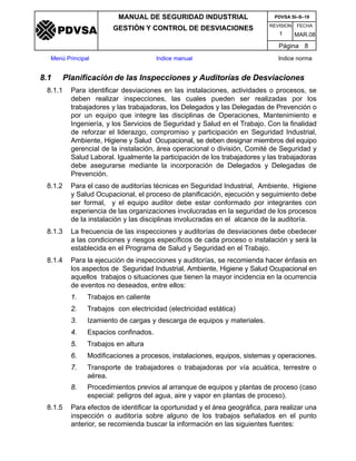 REVISION FECHA
MANUAL DE SEGURIDAD INDUSTRIAL
GESTIÓN Y CONTROL DE DESVIACIONES
MAR.081
PDVSA SI–S–19
Página 8
Menú Principal Indice manual Indice norma
PDVSA
8.1 Planificación de las Inspecciones y Auditorías de Desviaciones
8.1.1 Para identificar desviaciones en las instalaciones, actividades o procesos, se
deben realizar inspecciones, las cuales pueden ser realizadas por los
trabajadores y las trabajadoras, los Delegados y las Delegadas de Prevención o
por un equipo que integre las disciplinas de Operaciones, Mantenimiento e
Ingeniería, y los Servicios de Seguridad y Salud en el Trabajo. Con la finalidad
de reforzar el liderazgo, compromiso y participación en Seguridad Industrial,
Ambiente, Higiene y Salud Ocupacional, se deben designar miembros del equipo
gerencial de la instalación, área operacional o división, Comité de Seguridad y
Salud Laboral. Igualmente la participación de los trabajadores y las trabajadoras
debe asegurarse mediante la incorporación de Delegados y Delegadas de
Prevención.
8.1.2 Para el caso de auditorías técnicas en Seguridad Industrial, Ambiente, Higiene
y Salud Ocupacional, el proceso de planificación, ejecución y seguimiento debe
ser formal, y el equipo auditor debe estar conformado por integrantes con
experiencia de las organizaciones involucradas en la seguridad de los procesos
de la instalación y las disciplinas involucradas en el alcance de la auditoría.
8.1.3 La frecuencia de las inspecciones y auditorías de desviaciones debe obedecer
a las condiciones y riesgos específicos de cada proceso o instalación y será la
establecida en el Programa de Salud y Seguridad en el Trabajo.
8.1.4 Para la ejecución de inspecciones y auditorías, se recomienda hacer énfasis en
los aspectos de Seguridad Industrial, Ambiente, Higiene y Salud Ocupacional en
aquellos trabajos o situaciones que tienen la mayor incidencia en la ocurrencia
de eventos no deseados, entre ellos:
1. Trabajos en caliente
2. Trabajos con electricidad (electricidad estática)
3. Izamiento de cargas y descarga de equipos y materiales.
4. Espacios confinados.
5. Trabajos en altura
6. Modificaciones a procesos, instalaciones, equipos, sistemas y operaciones.
7. Transporte de trabajadores o trabajadoras por vía acuática, terrestre o
aérea.
8. Procedimientos previos al arranque de equipos y plantas de proceso (caso
especial: peligros del agua, aire y vapor en plantas de proceso).
8.1.5 Para efectos de identificar la oportunidad y el área geográfica, para realizar una
inspección o auditoría sobre alguno de los trabajos señalados en el punto
anterior, se recomienda buscar la información en las siguientes fuentes:
 
