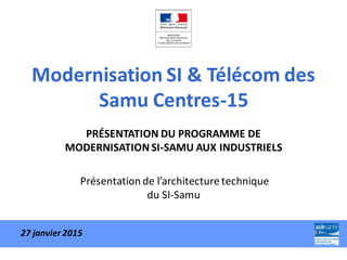 Modernisation SI & Télécom des
Samu Centres-15
PRÉSENTATION DU PROGRAMME DE
MODERNISATION SI-SAMU AUX INDUSTRIELS
Présentation de l’architecture technique
du SI-Samu
27 janvier 2015
 