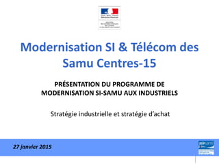 Modernisation SI & Télécom des
Samu Centres-15
PRÉSENTATION DU PROGRAMME DE
MODERNISATION SI-SAMU AUX INDUSTRIELS
Stratégie industrielle et stratégie d’achat
27 janvier 2015
 