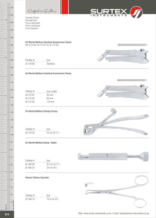 65 mm
80 mm
110 mm
Catalog #
SI-172-01
SI-172-02
SI-172-03
Jaw Lenght
De Martel-Wolfson Intestinal Anastomosis Clamp
25 cm (9 ¾”)
Catalog #
SI-179-25
Size
De Martel-Wolfson Closing Forcep
15.5 cm (6”)
Catalog #
SI-186-15
Size
Benson Pylorus Spreader
9.5 cm (3 ¾”)
23 cm (9”)
Catalog #
SI-180-09
SI-180-23
Size
De Martel-Wolfson Clamp Holder
Standard
Catalog #
SI-170-00
Size
De Martel-Wolfson Intestinal Anastomosis Clamp
Set of 3 Ref: SI-172-01 to SI-172-03
Intestinal Clamps
Darmklemmen
Pinzas intestinales
Pinces intestinales
Pinze intestinali
614
INCHES
1
2
3
4
5
6
7
8
9
10
250
240
230
220
210
200
190
180
170
160
150
140
130
120
110
100
90
80
70
60
50
40
30
20
10
MILLIMETERS
260
270
Web: www.surtex-instruments.co.uk E-mail: sales@surtex-instruments.co.uk
 