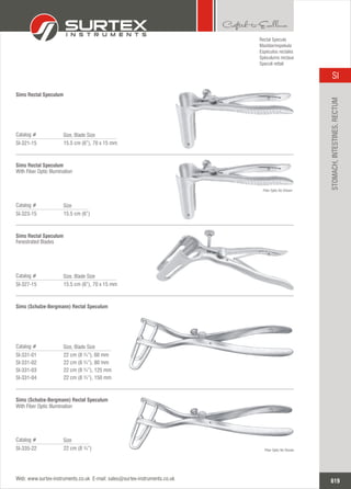 15.5 cm (6”), 70 x 15 mm
Catalog #
SI-321-15
Size, Blade Size
Sims Rectal Speculum
15.5 cm (6”), 70 x 15 mm
Catalog #
SI-327-15
Size, Blade Size
Sims Rectal Speculum
Fenestrated Blades
22 cm (8 ¾”), 60 mm
22 cm (8 ¾”), 80 mm
22 cm (8 ¾”), 125 mm
22 cm (8 ¾”), 150 mm
Catalog #
SI-331-01
SI-331-02
SI-331-03
SI-331-04
Size, Blade Size
Sims (Schulze-Bergmann) Rectal Speculum
15.5 cm (6”)
Catalog #
SI-323-15
Size
Sims Rectal Speculum
With Fiber Optic Illumination
22 cm (8 ¾”)
Catalog #
SI-335-22
Size
Sims (Schulze-Bergmann) Rectal Speculum
With Fiber Optic Illumination
Rectal Specula
Mastdarmspekula
Espéculos rectales
Spéculums rectaux
Specoli rettali
Fiber Optic No Shown
Fiber Optic No Shown
619
SI
Web: www.surtex-instruments.co.uk E-mail: sales@surtex-instruments.co.uk
STOMACH,INTESTINES,RECTUM
 