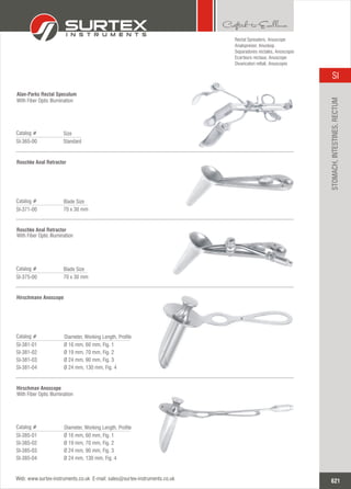 Standard
Catalog #
SI-365-00
Size
Alan-Parks Rectal Speculum
With Fiber Optic Illumination
Ø 16 mm, 60 mm, Fig. 1
Ø 19 mm, 70 mm, Fig. 2
Ø 24 mm, 90 mm, Fig. 3
Ø 24 mm, 130 mm, Fig. 4
Catalog #
SI-381-01
SI-381-02
SI-381-03
SI-381-04
Diameter, Working Length, Profile
Hirschmann Anoscope
70 x 30 mm
Catalog #
SI-371-00
Blade Size
Roschke Anal Retractor
70 x 30 mm
Catalog #
SI-375-00
Blade Size
Roschke Anal Retractor
With Fiber Optic Illumination
Rectal Spreaders,
Analspreizer, Anuskop
Separadores rectales, Anoscopio
Ecarteurs rectaux, Anuscope
Divaricatori rettali, Anuscopio
Anuscope
Ø 16 mm, 60 mm, Fig. 1
Ø 19 mm, 70 mm, Fig. 2
Ø 24 mm, 90 mm, Fig. 3
Ø 24 mm, 130 mm, Fig. 4
Catalog #
SI-385-01
SI-385-02
SI-385-03
SI-385-04
Diameter, Working Length, Profile
Hirschman Anoscope
With Fiber Optic Illumination
621
SI
Web: www.surtex-instruments.co.uk E-mail: sales@surtex-instruments.co.uk
STOMACH,INTESTINES,RECTUM
 