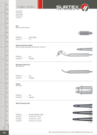 Standard
Catalog #
SI-435-00
Size
Blond Proctoscope Complete
With Fiber Optic Illumination and Tube Ref: SI-440-01
Standard
Catalog #
SI-435-01
Size
Illumination Handle only
With Head End
Standard
Catalog #
SI-435-05
Size
Adaptor
Storz Type
Proctoscopes
Proktoskope
Proctoscopios
Proctoscopes
Protoscopi
2.5
Catalog #
SI-431-10
Power Rating
Bulb
Short for Head End Only
Ø 18:24 mm, 75 mm
Ø 15:23 mm, 75 mm
Ø 18:25 mm, 105 mm
Catalog #
SI-440-01
SI-440-02
SI-440-03
Diameter, Working Length
Blond Proctoscope Tube
SI-440-01
SI-440-02
SI-440-03
624
INCHES
1
2
3
4
5
6
7
8
9
10
250
240
230
220
210
200
190
180
170
160
150
140
130
120
110
100
90
80
70
60
50
40
30
20
10
MILLIMETERS
260
270
Web: www.surtex-instruments.co.uk E-mail: sales@surtex-instruments.co.uk
 