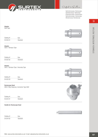 Standard
Catalog #
SI-532-01
Size
Adapter
Wolf Type
Standard
Catalog #
SI-532-02
Size
Adapter
Storz / Olympus Type
Standard
Catalog #
SI-532-03
Size
Adapter
Storz / Olympus Type / Aesculap Type
Sphincteroscopes,
Sphinkteroskope, Rektoskope
Esfincteroscopios, Rectoscopios
Sphinctéroscopes, Rectoscopes
Sfincteroscopi, Rectotoscopi
Rectoscopes
Standard
Catalog #
SI-534-01
Size
Rectoscope Head
With 2 Way Stopcock, Connector Type Wolf
Standard
Catalog #
SI-534-02
Size
Handle for Rectoscope Head
627
SI
Web: www.surtex-instruments.co.uk E-mail: sales@surtex-instruments.co.uk
STOMACH,INTESTINES,RECTUM
 