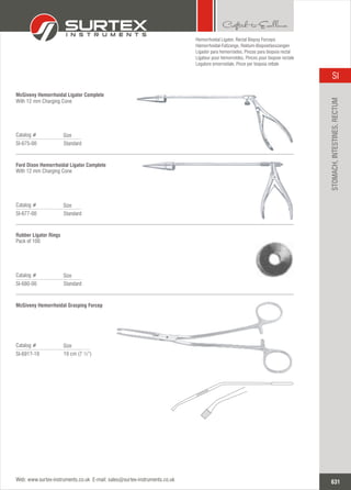 Standard
Catalog #
SI-675-00
Size
McGiveny Hemorrhoidal Ligator Complete
With 12 mm Charging Cone
Standard
Catalog #
SI-677-00
Size
Ford Dixon Hemorrhoidal Ligator Complete
With 12 mm Charging Cone
Standard
Catalog #
SI-680-00
Size
Rubber Ligator Rings
Pack of 100
Hemorrhoidal Ligator,
Hämorrhoidal-Faßzange, Rektum-Biopsiefasszangen
Ligador para hemorroides, Pinzas para biopsia rectal
Ligateur pour hémorroïdes, Pinces pour biopsie rectale
Legatore emorroidale, Pinze per biopsia rettale
Rectal Biopsy Forceps
19 cm (7 ½”)
Catalog #
SI-691?-19
Size
McGiveny Hemorrhoidal Grasping Forcep
631
SI
Web: www.surtex-instruments.co.uk E-mail: sales@surtex-instruments.co.uk
STOMACH,INTESTINES,RECTUM
 
