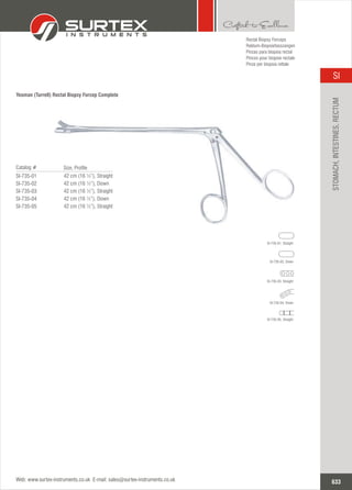 Yeoman (Turrell) Rectal Biopsy Forcep Complete
Rectal Biopsy Forceps
Rektum-Biopsiefasszangen
Pinzas para biopsia rectal
Pinces pour biopsie rectale
Pinze per biopsia rettale
633
SI
Web: www.surtex-instruments.co.uk E-mail: sales@surtex-instruments.co.uk
STOMACH,INTESTINES,RECTUM
42 cm (16 ½”), Straight
42 cm (16 ½”), Down
42 cm (16 ½”), Straight
42 cm (16 ½”), Down
42 cm (16 ½”), Straight
Catalog #
SI-735-01
SI-735-02
SI-735-03
SI-735-04
SI-735-05
Size, Profile
SI-735-01, Straight
SI-735-02, Down
SI-735-03, Straight
SI-735-04, Down
SI-735-05, Straight
 