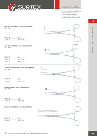 15.5 cm (6”)
Catalog #
SI-026-15
Size
Boys-Allis Intestinal and Tissue Grasping Forcep
5 x 6 Teeth
20.5 cm (8”)
Catalog #
SI-030-20
Size
Thomas-Allis Intestinal and Tissue Grasping Forcep
6 x 7 Teeth
20 cm (8”)
Catalog #
SI-032-20
Size
Allis Intestinal and Tissue Grasping Forcep
5 x 6 Teeth
20 cm (8”)
Catalog #
SI-040-20
Size
Lockwood Intestinal and Tissue Grasping Forcep
15.5
19 cm (7 ½”)
cm (6”)
Catalog #
SI-028-15
SI-028-19
Size
Judd-Allis Intestinal and Tissue Grasping Forcep
3 x 4 Teeth
Intestinal and Tissue Grasping Forceps
Darm- und Gewebefasszangen
Pinzas para intestinos y tejidos
Pinces pour saisir intestins et tissus
Pinze per afferrare intestino e tessuti
607
SI
Web: www.surtex-instruments.co.uk E-mail: sales@surtex-instruments.co.uk
STOMACH,INTESTINES,RECTUM
 