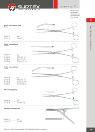 13 cm (5”)
Catalog #
SI-121-13
Size
Kocher-Baby Intestinal Clamp
Curved
22.5
25 cm (9 ¾”)
28.5 cm (11 ¼”)
cm (8 ¾”)
Catalog #
SI-122-22
SI-122-25
SI-122-28
Size
Kocher Intestinal Clamp
Straight
22.5
24.5 cm (9 ¾”)
27.5 cm (10 ¾”)
cm (8 ¾”)
Catalog #
SI-123-22
SI-123-25
SI-123-28
Size
Kocher Intestinal Clamp
Curved
16 cm (6 ¼”)
Catalog #
SI-128-16
Size
Allen Intestinal Clamp
Intestinal Clamps
Darmklemmen
Pinzas intestinales
Pinces intestinales
Pinze intestinali
15 cm (6”)
Catalog #
SI-131-15
Size
Payr-Baby Intestinal Clamp
611
SI
Web: www.surtex-instruments.co.uk E-mail: sales@surtex-instruments.co.uk
STOMACH,INTESTINES,RECTUM
 