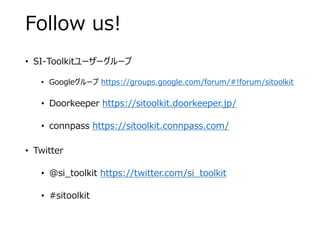 Follow us!
• SI-Toolkitユーザーグループ
• Googleグループ https://groups.google.com/forum/#!forum/sitoolkit
• Doorkeeper https://sitoolkit.doorkeeper.jp/
• connpass https://sitoolkit.connpass.com/
• Twitter
• @si_toolkit https://twitter.com/si_toolkit
• #sitoolkit
 