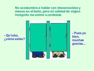 - Qu’iubo,  ¿cómo estás? No acostumbro a hablar con desconocidos y menos en el baño, pero mi calidad de viajero incógnito me animó a contestar. - Pues yo bien, muchas gracias... 