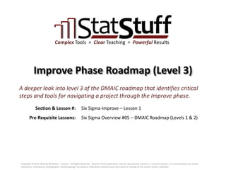 Section & Lesson #:
Pre-Requisite Lessons:
Complex Tools + Clear Teaching = Powerful Results
Improve Phase Roadmap (Level 3)
Six Sigma-Improve – Lesson 1
A deeper look into level 3 of the DMAIC roadmap that identifies critical
steps and tools for navigating a project through the Improve phase.
Six Sigma Overview #05 – DMAIC Roadmap (Levels 1 & 2)
Copyright © 2011-2019 by Matthew J. Hansen. All Rights Reserved. No part of this publication may be reproduced, stored in a retrieval system, or transmitted by any means
(electronic, mechanical, photographic, photocopying, recording or otherwise) without prior permission in writing by the author and/or publisher.
 