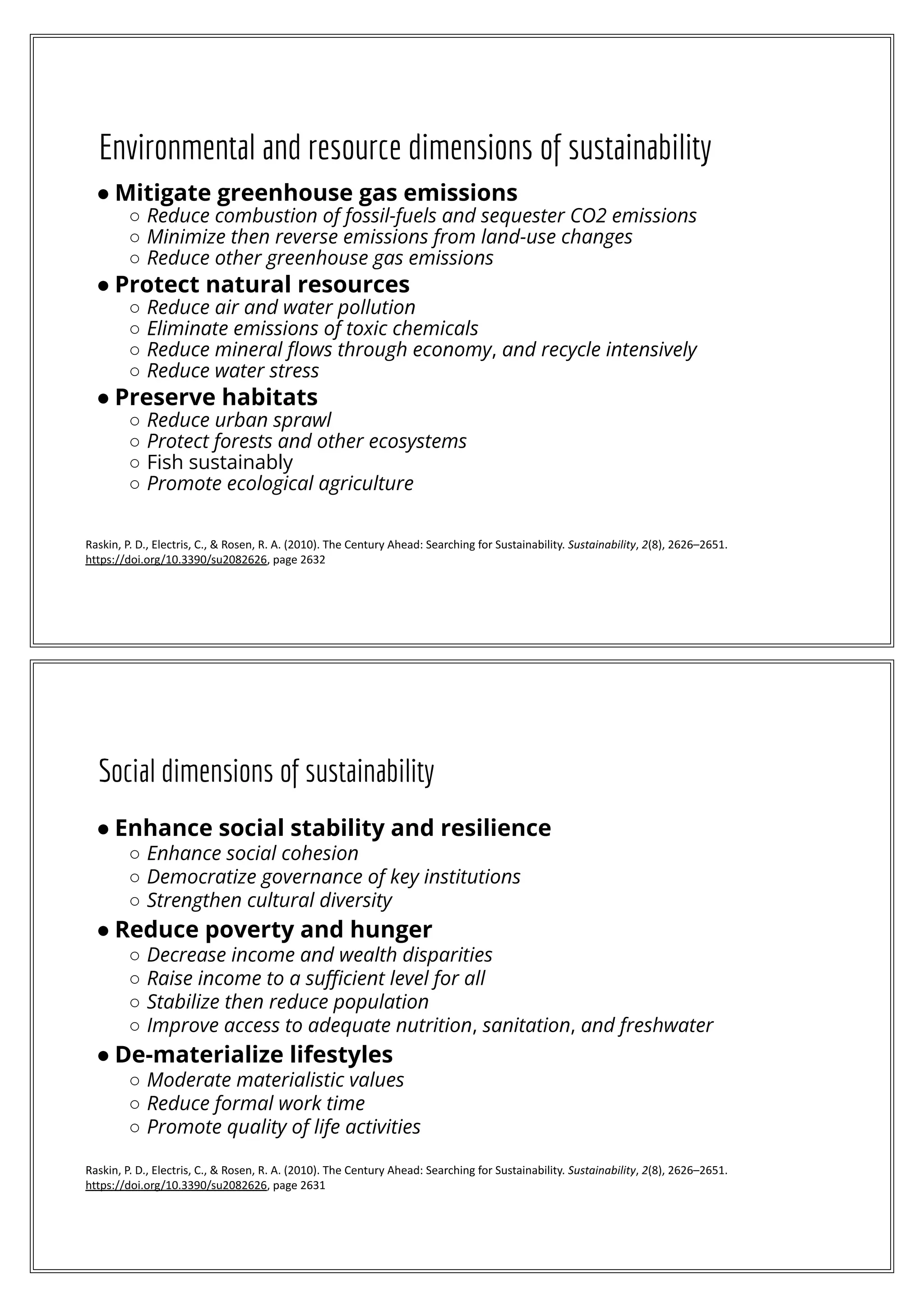 Environmental and resource dimensions of sustainability
● Mitigate greenhouse gas emissions
○ Reduce combustion of fossil-fuels and sequester CO2 emissions
○ Minimize then reverse emissions from land-use changes
○ Reduce other greenhouse gas emissions
● Protect natural resources
○ Reduce air and water pollution
○ Eliminate emissions of toxic chemicals
○ Reduce mineral ﬂows through economy, and recycle intensively
○ Reduce water stress
● Preserve habitats
○ Reduce urban sprawl
○ Protect forests and other ecosystems
○ Fish sustainably
○ Promote ecological agriculture
Raskin, P. D., Electris, C., & Rosen, R. A. (2010). The Century Ahead: Searching for Sustainability. Sustainability, 2(8), 2626–2651.
https://doi.org/10.3390/su2082626, page 2632
Social dimensions of sustainability
● Enhance social stability and resilience
○ Enhance social cohesion
○ Democratize governance of key institutions
○ Strengthen cultural diversity
● Reduce poverty and hunger
○ Decrease income and wealth disparities
○ Raise income to a suﬃcient level for all
○ Stabilize then reduce population
○ Improve access to adequate nutrition, sanitation, and freshwater
● De-materialize lifestyles
○ Moderate materialistic values
○ Reduce formal work time
○ Promote quality of life activities
Raskin, P. D., Electris, C., & Rosen, R. A. (2010). The Century Ahead: Searching for Sustainability. Sustainability, 2(8), 2626–2651.
https://doi.org/10.3390/su2082626, page 2631
 