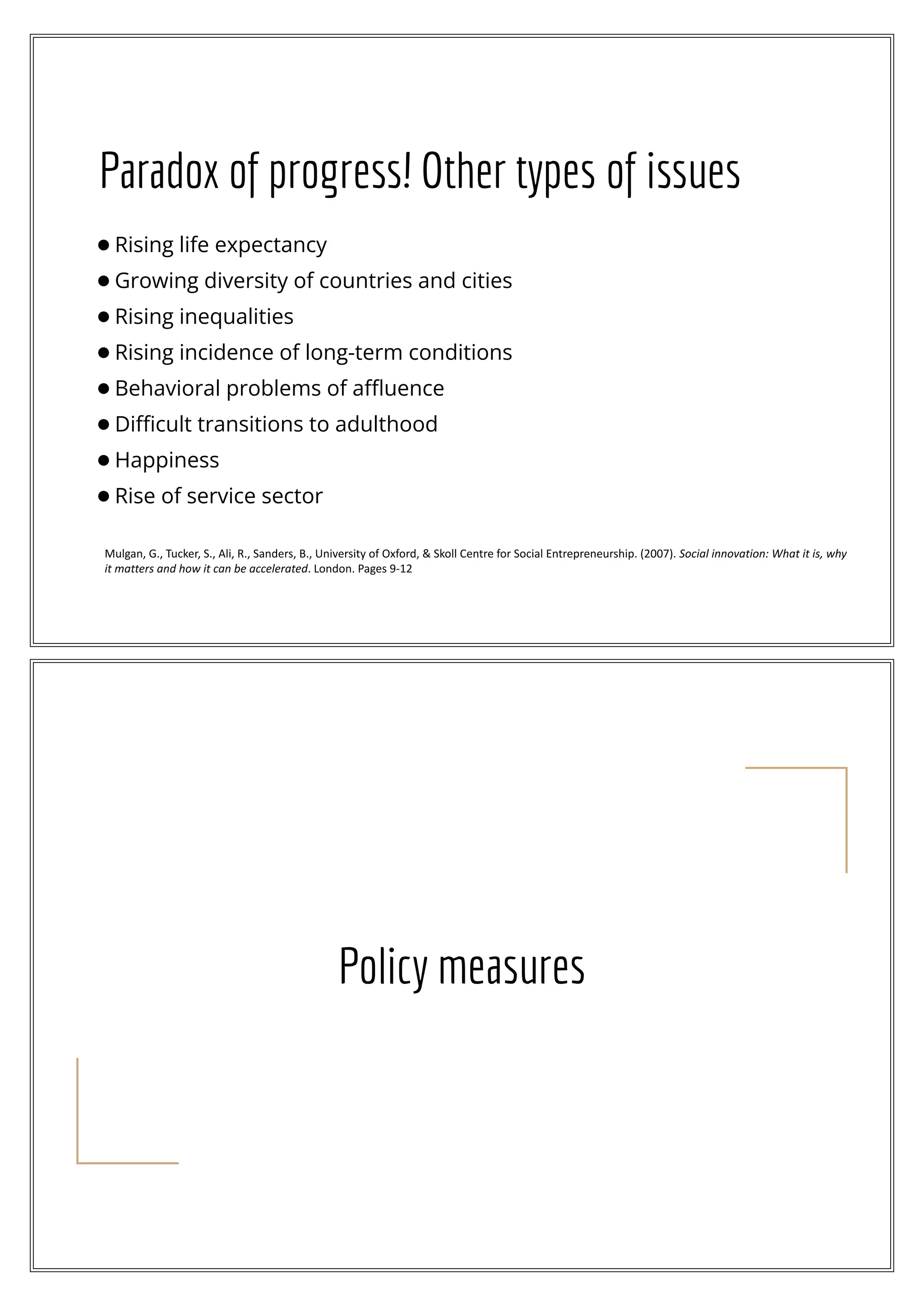 Paradox of progress! Other types of issues
●Rising life expectancy
●Growing diversity of countries and cities
●Rising inequalities
●Rising incidence of long-term conditions
●Behavioral problems of aﬄuence
●Diﬃcult transitions to adulthood
●Happiness
●Rise of service sector
Mulgan, G., Tucker, S., Ali, R., Sanders, B., University of Oxford, & Skoll Centre for Social Entrepreneurship. (2007). Social innovation: What it is, why
it matters and how it can be accelerated. London. Pages 9-12
Policy measures
 