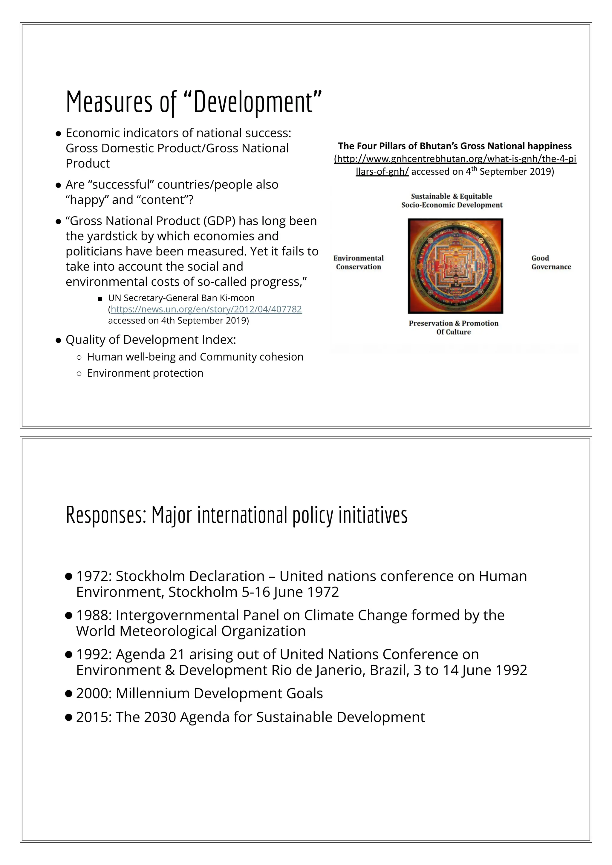Measures of “Development”
● Economic indicators of national success:
Gross Domestic Product/Gross National
Product
● Are “successful” countries/people also
“happy” and “content”?
● “Gross National Product (GDP) has long been
the yardstick by which economies and
politicians have been measured. Yet it fails to
take into account the social and
environmental costs of so-called progress,”
■ UN Secretary-General Ban Ki-moon
(https://news.un.org/en/story/2012/04/407782
accessed on 4th September 2019)
● Quality of Development Index:
○ Human well-being and Community cohesion
○ Environment protection
The Four Pillars of Bhutan’s Gross National happiness
(http://www.gnhcentrebhutan.org/what-is-gnh/the-4-pi
llars-of-gnh/ accessed on 4th
September 2019)
Responses: Major international policy initiatives
●1972: Stockholm Declaration – United nations conference on Human
Environment, Stockholm 5-16 June 1972
●1988: Intergovernmental Panel on Climate Change formed by the
World Meteorological Organization
●1992: Agenda 21 arising out of United Nations Conference on
Environment & Development Rio de Janerio, Brazil, 3 to 14 June 1992
●2000: Millennium Development Goals
●2015: The 2030 Agenda for Sustainable Development
 