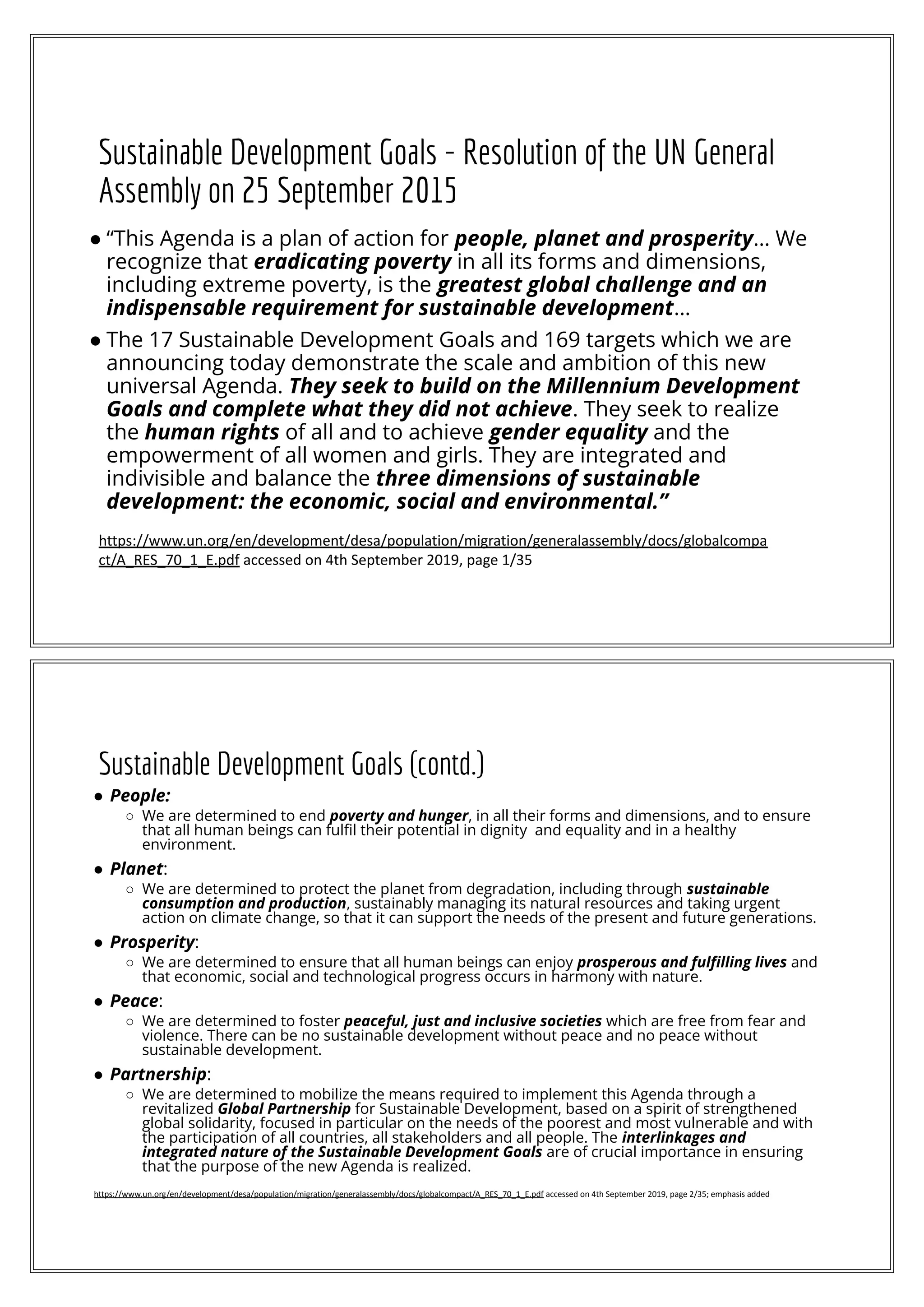 Sustainable Development Goals - Resolution of the UN General
Assembly on 25 September 2015
● “This Agenda is a plan of action for people, planet and prosperity… We
recognize that eradicating poverty in all its forms and dimensions,
including extreme poverty, is the greatest global challenge and an
indispensable requirement for sustainable development…
● The 17 Sustainable Development Goals and 169 targets which we are
announcing today demonstrate the scale and ambition of this new
universal Agenda. They seek to build on the Millennium Development
Goals and complete what they did not achieve. They seek to realize
the human rights of all and to achieve gender equality and the
empowerment of all women and girls. They are integrated and
indivisible and balance the three dimensions of sustainable
development: the economic, social and environmental.”
https://www.un.org/en/development/desa/population/migration/generalassembly/docs/globalcompa
ct/A_RES_70_1_E.pdf accessed on 4th September 2019, page 1/35
Sustainable Development Goals (contd.)
● People:
○ We are determined to end poverty and hunger, in all their forms and dimensions, and to ensure
that all human beings can fulﬁl their potential in dignity and equality and in a healthy
environment.
● Planet:
○ We are determined to protect the planet from degradation, including through sustainable
consumption and production, sustainably managing its natural resources and taking urgent
action on climate change, so that it can support the needs of the present and future generations.
● Prosperity:
○ We are determined to ensure that all human beings can enjoy prosperous and fulﬁlling lives and
that economic, social and technological progress occurs in harmony with nature.
● Peace:
○ We are determined to foster peaceful, just and inclusive societies which are free from fear and
violence. There can be no sustainable development without peace and no peace without
sustainable development.
● Partnership:
○ We are determined to mobilize the means required to implement this Agenda through a
revitalized Global Partnership for Sustainable Development, based on a spirit of strengthened
global solidarity, focused in particular on the needs of the poorest and most vulnerable and with
the participation of all countries, all stakeholders and all people. The interlinkages and
integrated nature of the Sustainable Development Goals are of crucial importance in ensuring
that the purpose of the new Agenda is realized.
https://www.un.org/en/development/desa/population/migration/generalassembly/docs/globalcompact/A_RES_70_1_E.pdf accessed on 4th September 2019, page 2/35; emphasis added
 