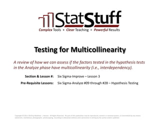 Section & Lesson #:
Pre-Requisite Lessons:
Complex Tools + Clear Teaching = Powerful Results
Testing for Multicollinearity
Six Sigma-Improve – Lesson 3
A review of how we can assess if the factors tested in the hypothesis tests
in the Analyze phase have multicollinearity (i.e., interdependency).
Six Sigma-Analyze #09 through #28 – Hypothesis Testing
Copyright © 2011-2019 by Matthew J. Hansen. All Rights Reserved. No part of this publication may be reproduced, stored in a retrieval system, or transmitted by any means
(electronic, mechanical, photographic, photocopying, recording or otherwise) without prior permission in writing by the author and/or publisher.
 