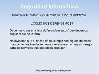 Seguridad Informática
http://www.seguridad-informatica.cl
¿COMO NOS DEFENDEMOS?
Debemos crear una lista de ”mandamientos” que debemos
seguir al pie de la letra.
No olvidarse que el hecho de no cumplir con alguno de estos
mandamientos inevitablemente caeremos en un mayor riesgo
para los servicios que queremos proteger.
SEGURIDAD EN AMBIENTE DE SERVIDORES Y PLATAFORMAS WEB
 