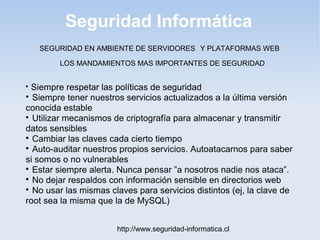 Seguridad Informática
http://www.seguridad-informatica.cl
LOS MANDAMIENTOS MAS IMPORTANTES DE SEGURIDAD

Siempre respetar las políticas de seguridad

Siempre tener nuestros servicios actualizados a la última versión
conocida estable

Utilizar mecanismos de criptografía para almacenar y transmitir
datos sensibles

Cambiar las claves cada cierto tiempo

Auto-auditar nuestros propios servicios. Autoatacarnos para saber
si somos o no vulnerables

Estar siempre alerta. Nunca pensar ”a nosotros nadie nos ataca”.

No dejar respaldos con información sensible en directorios web

No usar las mismas claves para servicios distintos (ej, la clave de
root sea la misma que la de MySQL)
SEGURIDAD EN AMBIENTE DE SERVIDORES Y PLATAFORMAS WEB
 