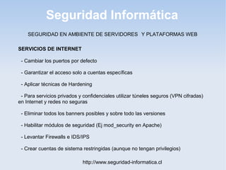 Seguridad Informática
http://www.seguridad-informatica.cl
SERVICIOS DE INTERNET
- Cambiar los puertos por defecto
- Garantizar el acceso solo a cuentas específicas
- Aplicar técnicas de Hardening
- Para servicios privados y confidenciales utilizar túneles seguros (VPN cifradas)
en Internet y redes no seguras
- Eliminar todos los banners posibles y sobre todo las versiones
- Habilitar módulos de seguridad (Ej mod_security en Apache)
- Levantar Firewalls e IDS/IPS
- Crear cuentas de sistema restringidas (aunque no tengan privilegios)
SEGURIDAD EN AMBIENTE DE SERVIDORES Y PLATAFORMAS WEB
 