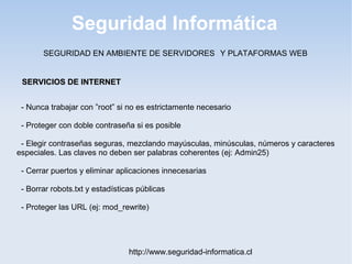 Seguridad Informática
http://www.seguridad-informatica.cl
- Nunca trabajar con ”root” si no es estrictamente necesario
- Proteger con doble contraseña si es posible
- Elegir contraseñas seguras, mezclando mayúsculas, minúsculas, números y caracteres
especiales. Las claves no deben ser palabras coherentes (ej: Admin25)
- Cerrar puertos y eliminar aplicaciones innecesarias
- Borrar robots.txt y estadísticas públicas
- Proteger las URL (ej: mod_rewrite)
SERVICIOS DE INTERNETSERVICIOS DE INTERNET
SEGURIDAD EN AMBIENTE DE SERVIDORES Y PLATAFORMAS WEB
 