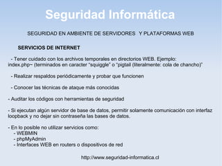Seguridad Informática
http://www.seguridad-informatica.cl
SERVICIOS DE INTERNET
- Tener cuidado con los archivos temporales en directorios WEB. Ejemplo:
index.php~ (terminados en caracter “squiggle” o “pigtail (literalmente: cola de chancho)”
- Realizar respaldos periódicamente y probar que funcionen
- Conocer las técnicas de ataque más conocidas
- Auditar los códigos con herramientas de seguridad
- Si ejecutan algún servidor de base de datos, permitir solamente comunicación con interfaz
loopback y no dejar sin contraseña las bases de datos.
- En lo posible no utilizar servicios como:
- WEBMIN
- phpMyAdmin
- Interfaces WEB en routers o dispositivos de red
SEGURIDAD EN AMBIENTE DE SERVIDORES Y PLATAFORMAS WEB
 