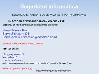 Seguridad Informática
http://www.seguridad-informatica.cl
UN POCO MAS DE SEGURIDAD CON APACHE Y PHP
Apache. En httpd.conf activar las siguientes directivas:
ServerTokens Prod
ServerSignature Off
ServerAdmin <direccion@decorreo.com>
habilitar mod_security y mod_rewrite
PHP .En php.ini
php_expose=off
“esconde php”
mode_safe=on
evita que se ejecuten funciones como system(), passthru(), exec(), etc.
evitar scripts con phpinfo();
SEGURIDAD EN AMBIENTE DE SERVIDORES Y PLATAFORMAS WEB
 