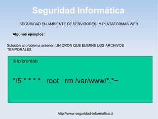 Seguridad Informática
http://www.seguridad-informatica.cl
Algunos ejemplos:
SEGURIDAD EN AMBIENTE DE SERVIDORES Y PLATAFORMAS WEB
Solución al problema anterior: UN CRON QUE ELIMINE LOS ARCHIVOS
TEMPORALES
/etc/crontab
*/5 * * * * root rm /var/www/*.*~
 