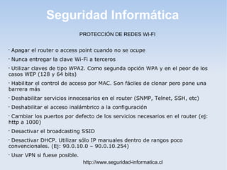 Seguridad Informática
http://www.seguridad-informatica.cl
PROTECCIÓN DE REDES WI-FI

Apagar el router o access point cuando no se ocupe

Nunca entregar la clave Wi-Fi a terceros

Utilizar claves de tipo WPA2. Como segunda opción WPA y en el peor de los
casos WEP (128 y 64 bits)

Habilitar el control de acceso por MAC. Son fáciles de clonar pero pone una
barrera más

Deshabilitar servicios innecesarios en el router (SNMP, Telnet, SSH, etc)

Deshabilitar el acceso inalámbrico a la configuración

Cambiar los puertos por defecto de los servicios necesarios en el router (ej:
http a 1000)

Desactivar el broadcasting SSID

Desactivar DHCP. Utilizar sólo IP manuales dentro de rangos poco
convencionales. (Ej: 90.0.10.0 – 90.0.10.254)

Usar VPN si fuese posible.
 