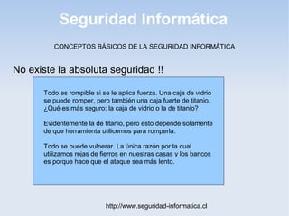 Seguridad Informática
http://www.seguridad-informatica.cl
CONCEPTOS BÁSICOS DE LA SEGURIDAD INFORMÁTICA
No existe la absoluta seguridad !!
Todo es rompible si se le aplica fuerza. Una caja de vidrio
se puede romper, pero también una caja fuerte de titanio.
¿Qué es más seguro: la caja de vidrio o la de titanio?
Evidentemente la de titanio, pero esto depende solamente
de que herramienta utilicemos para romperla.
Todo se puede vulnerar. La única razón por la cual
utilizamos rejas de fierros en nuestras casas y los bancos
es porque hace que el ataque sea más lento.
 