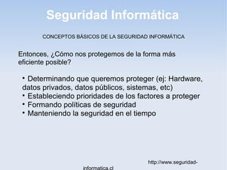 Seguridad Informática
http://www.seguridad-
informatica.cl
CONCEPTOS BÁSICOS DE LA SEGURIDAD INFORMÁTICA
Entonces, ¿Cómo nos protegemos de la forma más
eficiente posible?

Determinando que queremos proteger (ej: Hardware,
datos privados, datos públicos, sistemas, etc)

Estableciendo prioridades de los factores a proteger

Formando políticas de seguridad

Manteniendo la seguridad en el tiempo
 