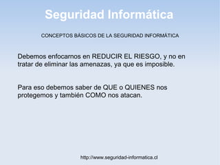 Seguridad Informática
http://www.seguridad-informatica.cl
CONCEPTOS BÁSICOS DE LA SEGURIDAD INFORMÁTICA
Debemos enfocarnos en REDUCIR EL RIESGO, y no en
tratar de eliminar las amenazas, ya que es imposible.
Para eso debemos saber de QUE o QUIENES nos
protegemos y también COMO nos atacan.
 