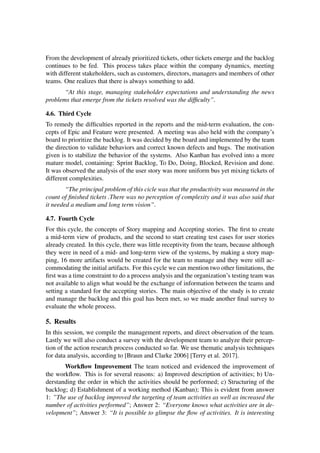 From the development of already prioritized tickets, other tickets emerge and the backlog
continues to be fed. This process takes place within the company dynamics, meeting
with different stakeholders, such as customers, directors, managers and members of other
teams. One realizes that there is always something to add.
“At this stage, managing stakeholder expectations and understanding the news
problems that emerge from the tickets resolved was the difficulty”.
4.6. Third Cycle
To remedy the difficulties reported in the reports and the mid-term evaluation, the con-
cepts of Epic and Feature were presented. A meeting was also held with the company’s
board to prioritize the backlog. It was decided by the board and implemented by the team
the direction to validate behaviors and correct known defects and bugs. The motivation
given is to stabilize the behavior of the systems. Also Kanban has evolved into a more
mature model, containing: Sprint Backlog, To Do, Doing, Blocked, Revision and done.
It was observed the analysis of the user story was more uniform bus yet mixing tickets of
different complexities.
“The principal problem of this cicle was that the productivity was measured in the
count of finished tickets .There was no perception of complexity and it was also said that
it needed a medium and long term vision”.
4.7. Fourth Cycle
For this cycle, the concepts of Story mapping and Accepting stories. The first to create
a mid-term view of products, and the second to start creating test cases for user stories
already created. In this cycle, there was little receptivity from the team, because although
they were in need of a mid- and long-term view of the systems, by making a story map-
ping, 16 more artifacts would be created for the team to manage and they were still ac-
commodating the initial artifacts. For this cycle we can mention two other limitations, the
first was a time constraint to do a process analysis and the organization’s testing team was
not available to align what would be the exchange of information between the teams and
setting a standard for the accepting stories. The main objective of the study is to create
and manage the backlog and this goal has been met, so we made another final survey to
evaluate the whole process.
5. Results
In this session, we compile the management reports, and direct observation of the team.
Lastly we will also conduct a survey with the development team to analyze their percep-
tion of the action research process conducted so far. We use thematic analysis techniques
for data analysis, according to [Braun and Clarke 2006] [Terry et al. 2017].
Workflow Improvement The team noticed and evidenced the improvement of
the workflow. This is for several reasons: a) Improved description of activities; b) Un-
derstanding the order in which the activities should be performed; c) Structuring of the
backlog; d) Establishment of a working method (Kanban); This is evident from answer
1: ”The use of backlog improved the targeting of team activities as well as increased the
number of activities performed”; Answer 2: “Everyone knows what activities are in de-
velopment”; Answer 3: “It is possible to glimpse the flow of activities. It is interesting
 