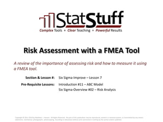 Section & Lesson #:
Pre-Requisite Lessons:
Complex Tools + Clear Teaching = Powerful Results
Risk Assessment with a FMEA Tool
Six Sigma-Improve – Lesson 7
A review of the importance of assessing risk and how to measure it using
a FMEA tool.
Introduction #11 – ABC Model
Six Sigma-Overview #02 – Risk Analysis
Copyright © 2011-2019 by Matthew J. Hansen. All Rights Reserved. No part of this publication may be reproduced, stored in a retrieval system, or transmitted by any means
(electronic, mechanical, photographic, photocopying, recording or otherwise) without prior permission in writing by the author and/or publisher.
 