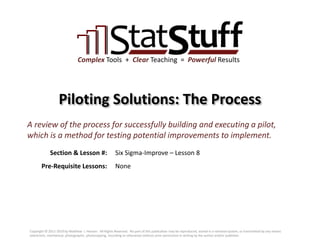 Section & Lesson #:
Pre-Requisite Lessons:
Complex Tools + Clear Teaching = Powerful Results
Piloting Solutions: The Process
Six Sigma-Improve – Lesson 8
A review of the process for successfully building and executing a pilot,
which is a method for testing potential improvements to implement.
None
Copyright © 2011-2019 by Matthew J. Hansen. All Rights Reserved. No part of this publication may be reproduced, stored in a retrieval system, or transmitted by any means
(electronic, mechanical, photographic, photocopying, recording or otherwise) without prior permission in writing by the author and/or publisher.
 