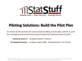 Section & Lesson #:
Pre-Requisite Lessons:
Complex Tools + Clear Teaching = Powerful Results
Piloting Solutions: Build the Pilot Plan
Six Sigma-Improve – Lesson 9
A review of the process for successfully building a pilot plan, which is used
for managing and communicating all potential improvements to pilot.
Six Sigma-Improve #08 – Piloting Solutions: The Process
Copyright © 2011-2019 by Matthew J. Hansen. All Rights Reserved. No part of this publication may be reproduced, stored in a retrieval system, or transmitted by any means
(electronic, mechanical, photographic, photocopying, recording or otherwise) without prior permission in writing by the author and/or publisher.
 