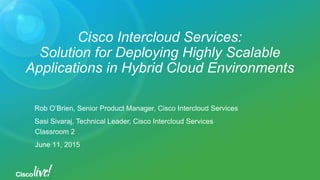 Cisco Intercloud Services:
Solution for Deploying Highly Scalable
Applications in Hybrid Cloud Environments
Rob O’Brien, Senior Product Manager, Cisco Intercloud Services
Sasi Sivaraj, Technical Leader, Cisco Intercloud Services
Classroom 2
June 11, 2015
 