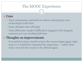 The MOOC Experience
 Cons
 Time consuming: material was dense, learning the new
technologies took time
 Some threads were off-topic
 Time difference made it difficult to engage in the hangout
sessions as I was working full-time
 Thoughts on improvements
 It would have been useful to have the course begin again right
away so I could have repeated the experience – rather than
wait a year for the course to be offered again
 