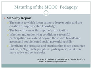 Maturing of the MOOC: Pedagogy
 McAuley Report:
 The extent to which it can support deep enquiry and the
creation of sophisticated knowledge
 The breadth versus the depth of participation
 Whether and under what conditions successful
participation can extend beyond those with broadband
access and sophisticated social networking skills
 Identifying the processes and practices that might encourage
lurkers, or “legitimate peripheral participants”, to take on
more active and central roles
McAuley, A., Stewart, B., Siemens, G., & Cormier, D. (2010).
The MOOC model for digital practice.
 