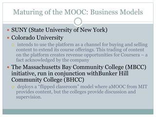Maturing of the MOOC: Business Models
 SUNY (State University of New York)
 Colorado University
 intends to use the platform as a channel for buying and selling
content to extend its course offerings. This trading of content
on the platform creates revenue opportunities for Coursera – a
fact acknowledged by the company
 The Massachusetts Bay Community College (MBCC)
initiative, run in conjunction withBunker Hill
Community College (BHCC)
 deploys a “flipped classroom” model where aMOOC from MIT
provides content, but the colleges provide discussion and
supervision.
 