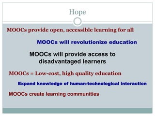 Hope
MOOCs provide open, accessible learning for all
MOOCs will revolutionize education
MOOCs = Low-cost, high quality education
MOOCs create learning communities
MOOCs will provide access to
disadvantaged learners
Expand knowledge of human-technological interaction
 